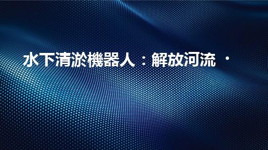 水下清淤機器人：解放河流，拯救水域！